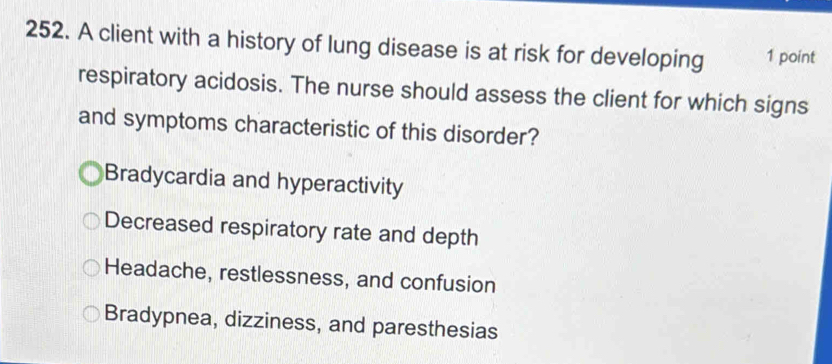 A client with a history of lung disease is at risk for developing 1 point
respiratory acidosis. The nurse should assess the client for which signs
and symptoms characteristic of this disorder?
Bradycardia and hyperactivity
Decreased respiratory rate and depth
Headache, restlessness, and confusion
Bradypnea, dizziness, and paresthesias