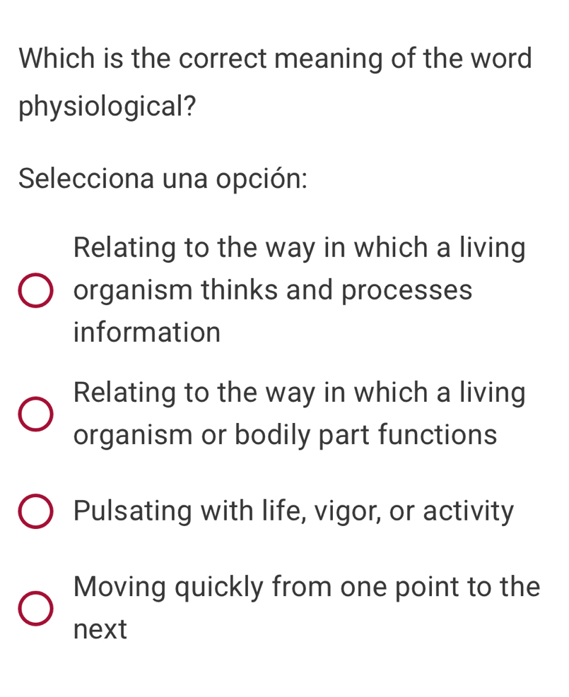 Which is the correct meaning of the word
physiological?
Selecciona una opción:
Relating to the way in which a living
organism thinks and processes
information
Relating to the way in which a living
organism or bodily part functions
Pulsating with life, vigor, or activity
Moving quickly from one point to the
next