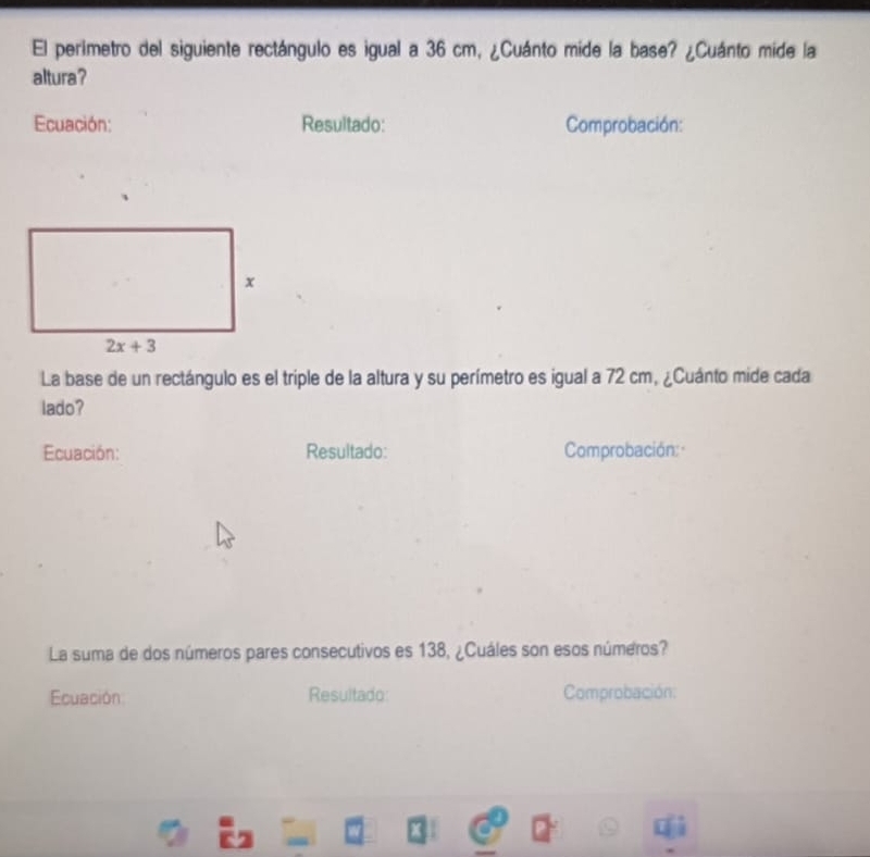 El perimetro del siguiente rectángulo es igual a 36 cm, ¿Cuánto mide la base? ¿Cuánto mide la
altura?
Ecuación: Resultado: Comprobación:
La base de un rectángulo es el triple de la altura y su perímetro es igual a 72 cm, ¿Cuánto mide cada
lado?
Ecuación: Resultado: Comprobación: ·
La suma de dos números pares consecutivos es 138, ¿Cuáles son esos números?
Ecuación: Resultado: Comprobación: