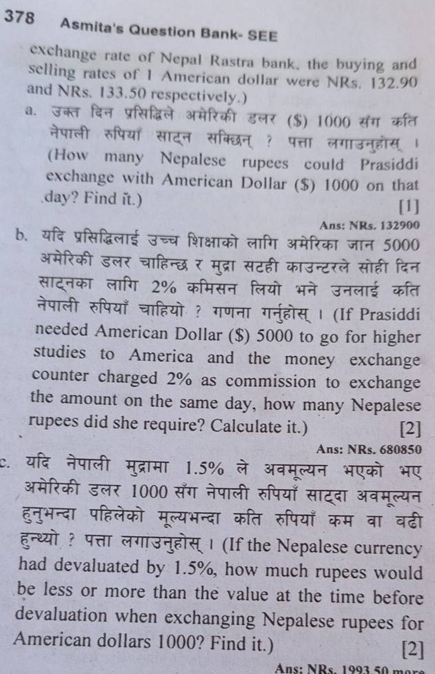 378 Asmita's Question Bank- SEE 
exchange rate of Nepal Rastra bank, the buying and 
selling rates of 1 American dollar were NRs. 132.90
and NRs. 133.50 respectively.) 
a. स क 
र ($) 1000 सग कत 
नेपाली र 
(How many Nepalese rupees could Prasiddi 
exchange with American Dollar ($) 1000 on that
day? Find it.) 
[1] 
Ans: NRs. 132900
b. यदि प्रसिद्धिलाई उच्च शिक्षाको लागि अमेरिका जान 5000 
अमेरिकी डलर चाहिन्छ र मुद्रा सटही काउन्टरले सोही दिन 
साट्नका लागि 2% कमिसन लियो भने उनलाई कति 
नेपाली रुपियाँ चाहियो ? गणना गनुहोस् । (If Prasiddi 
needed American Dollar ($) 5000 to go for higher 
studies to America and the money exchange 
counter charged 2% as commission to exchange 
the amount on the same day, how many Nepalese 
rupees did she require? Calculate it.) [2] 
Ans: NRs. 680850
C. नेपाली मुद्रामा 1.5% ले अवमूल्यन भएको भए 
अमेरिकी डलर 1000 सँग नेपाली रुपियाँ साटदा अवमूल्यन 
हुनुभन्दा पहिलेको मूल्यभन्दा कति रुपियाँ कम वा वढी 
हुन्थ्यो ? पत्ता लगाउनुहोस् । (If the Nepalese currency 
had devaluated by 1.5%, how much rupees would 
be less or more than the value at the time before 
devaluation when exchanging Nepalese rupees for 
American dollars 1000? Find it.) 
[2] 
Ans: NRs 1993 50 m