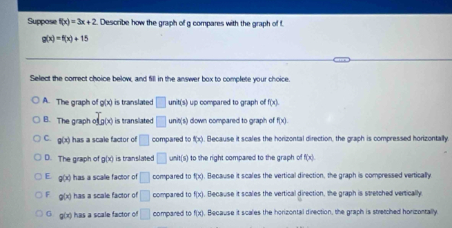 Suppose f(x)=3x+2 Describe how the graph of g compares with the graph of f.
g(x)=f(x)+15
Select the correct choice below, and fill in the answer box to complete your choice.
A. The graph of g(x) is translated □ unit(s) up compared to graph of f(x).
x
B. The graph ofg(x) is translated □ unit(s) down compared to graph of f(x).
C. g(x) has a scale factor of □ compared to f(x). Because it scales the horizontal direction, the graph is compressed horizontally
D. The graph of g(x) is translated □ unit(s) to the right compared to the graph of f(x). 
E g(x) has a scale factor of □ compared to f(x) , Because it scales the vertical direction, the graph is compressed vertically
F g(x) has a scale factor of □ compared to f(x) , Because it scales the vertical direction, the graph is stretched vertically.
G g(x) has a scale factor of □ compared to f(x) , Because it scales the horizontal direction, the graph is stretched horizontally