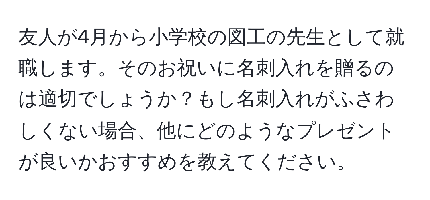 友人が4月から小学校の図工の先生として就職します。そのお祝いに名刺入れを贈るのは適切でしょうか？もし名刺入れがふさわしくない場合、他にどのようなプレゼントが良いかおすすめを教えてください。