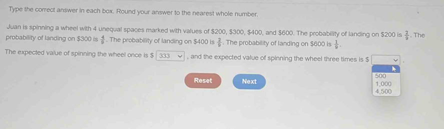 Type the correct answer in each box. Round your answer to the nearest whole number. 
Juan is spinning a wheel with 4 unequal spaces marked with values of $200, $300, $400, and $600. The probability of landing on $200 is  2/9 . The 
probability of landing on $300 is  4/9 . The probability of landing on $400 is  2/9 . The probability of landing on $600 is  1/9 . 
The expected value of spinning the wheel once is $ 333 , and the expected value of spinning the wheel three times is $
500
Reset Next 1,000
4,500