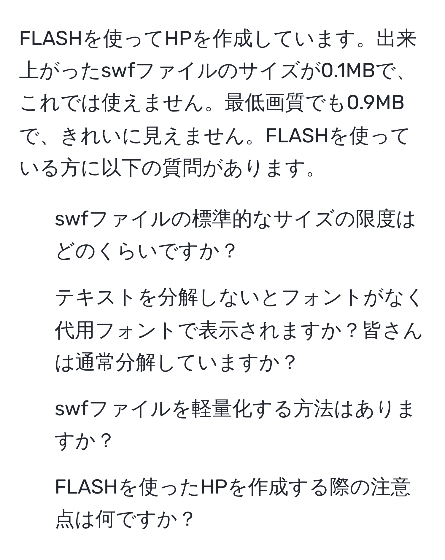 FLASHを使ってHPを作成しています。出来上がったswfファイルのサイズが0.1MBで、これでは使えません。最低画質でも0.9MBで、きれいに見えません。FLASHを使っている方に以下の質問があります。  
1. swfファイルの標準的なサイズの限度はどのくらいですか？  
2. テキストを分解しないとフォントがなく代用フォントで表示されますか？皆さんは通常分解していますか？  
3. swfファイルを軽量化する方法はありますか？  
4. FLASHを使ったHPを作成する際の注意点は何ですか？