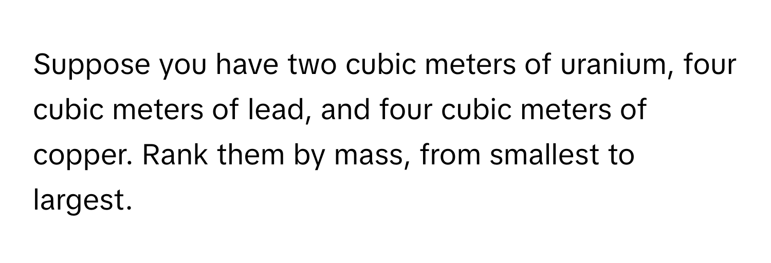 Suppose you have two cubic meters of uranium, four cubic meters of lead, and four cubic meters of copper. Rank them by mass, from smallest to largest.