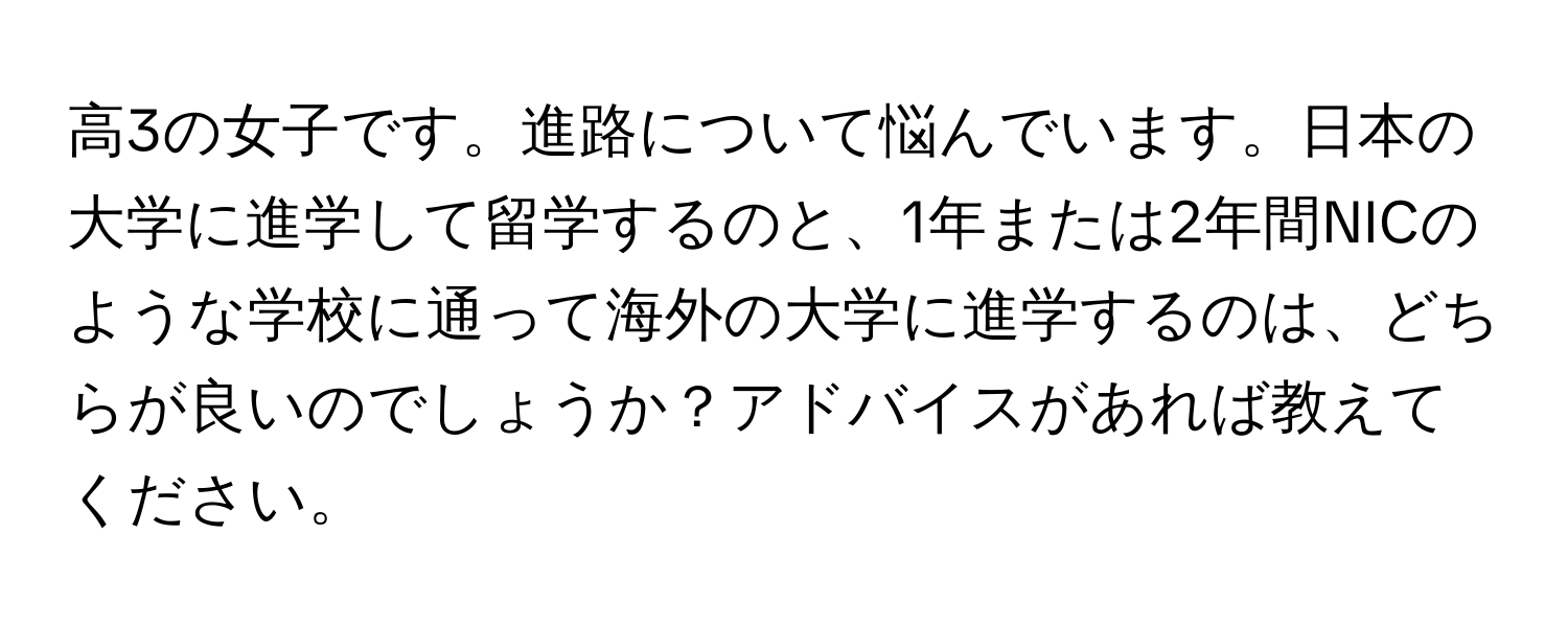 高3の女子です。進路について悩んでいます。日本の大学に進学して留学するのと、1年または2年間NICのような学校に通って海外の大学に進学するのは、どちらが良いのでしょうか？アドバイスがあれば教えてください。