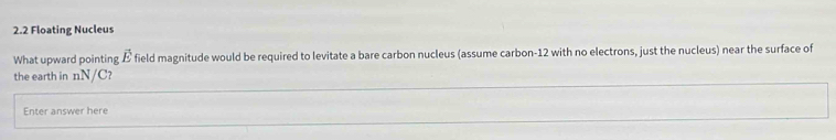 2.2 Floating Nucleus 
What upward pointing vector E field magnitude would be required to levitate a bare carbon nucleus (assume carbon- 12 with no electrons, just the nucleus) near the surface of 
the earth in nN/C? 
Enter answer here