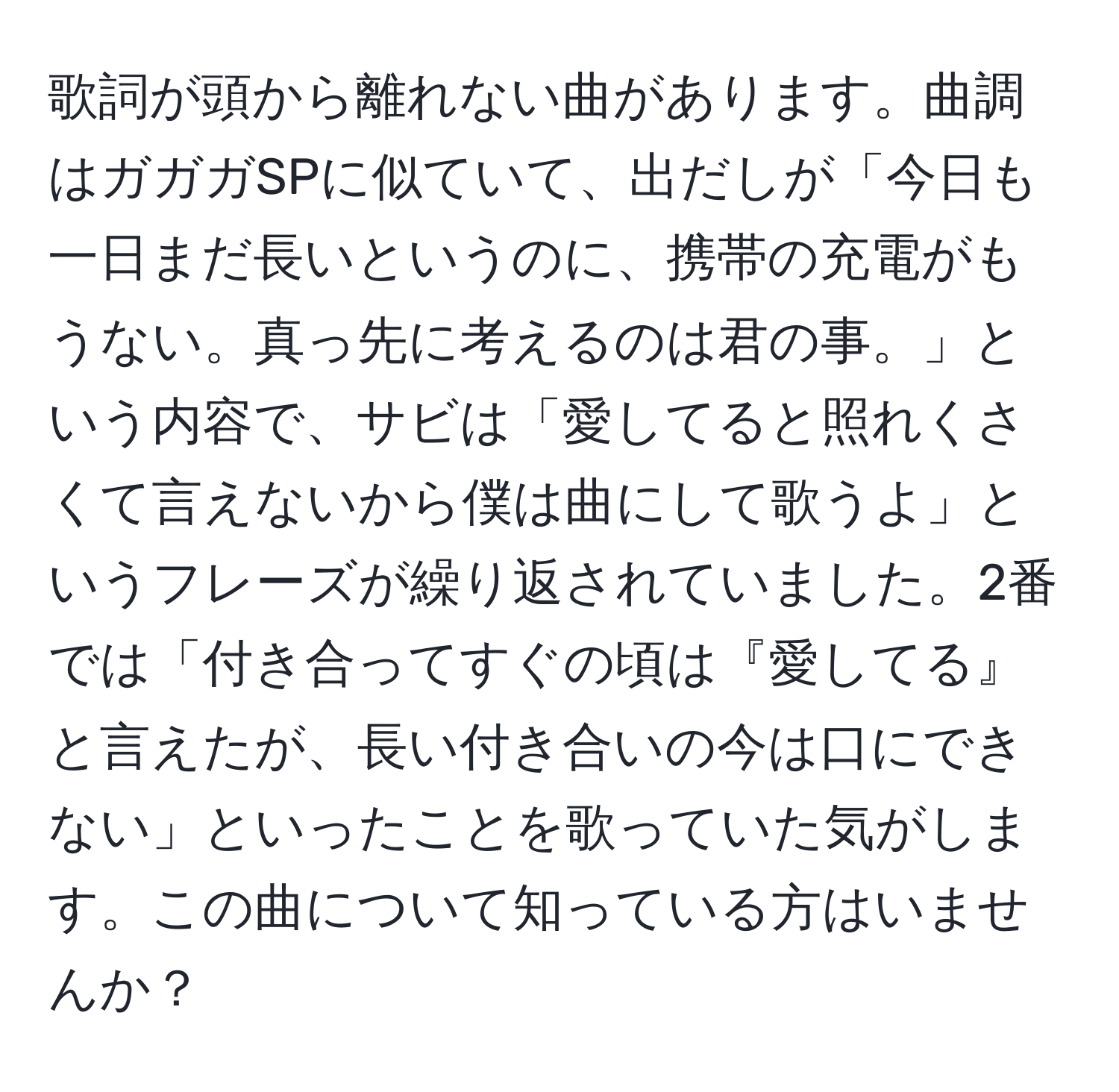 歌詞が頭から離れない曲があります。曲調はガガガSPに似ていて、出だしが「今日も一日まだ長いというのに、携帯の充電がもうない。真っ先に考えるのは君の事。」という内容で、サビは「愛してると照れくさくて言えないから僕は曲にして歌うよ」というフレーズが繰り返されていました。2番では「付き合ってすぐの頃は『愛してる』と言えたが、長い付き合いの今は口にできない」といったことを歌っていた気がします。この曲について知っている方はいませんか？