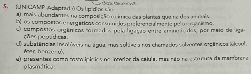 dos anímaís
5. (UNICAMP-Adaptada) Os lipídios são
a) mais abundantes na composição química das plantas que na dos animais.
b) os compostos energéticos consumidos preferencialmente pelo organismo.
c) compostos orgânicos formados pela ligação entre aminoácidos, por meio de liga-
ções peptídicas.
d) substâncias insolúveis na água, mas solúveis nos chamados solventes orgânicos (álcool,
éter, benzeno).
e) presentes como fosfolipídios no interior da célula, mas não na estrutura da membrana
plasmática.