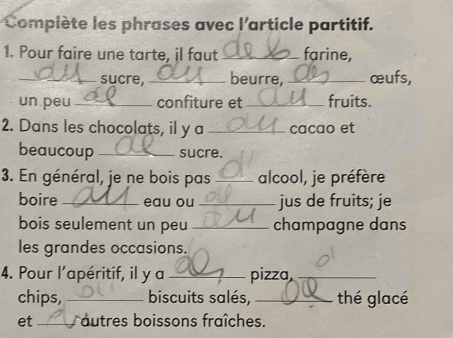 Compiète les phrases avec l'article partitif. 
1. Pour faire une tarte, il faut _farine, 
_sucre, _beurre, _œufs, 
un peu _confiture et _fruits. 
2. Dans les chocolats, il y a _cacao et 
beaucoup _sucre. 
3. En général, je ne bois pas _alcool, je préfère 
boire _eau ou _jus de fruits; je 
bois seulement un peu _champagne dans 
les grandes occasions. 
4. Pour l’apéritif, il y a _pizza,_ 
chips, _biscuits salés, _thé glacé 
et _autres boissons fraîches.