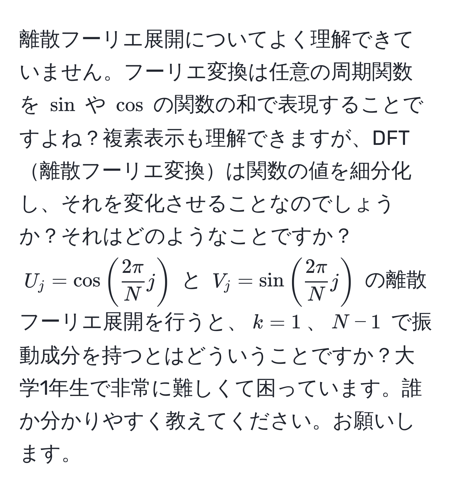 離散フーリエ展開についてよく理解できていません。フーリエ変換は任意の周期関数を $sin$ や $cos$ の関数の和で表現することですよね？複素表示も理解できますが、DFT離散フーリエ変換は関数の値を細分化し、それを変化させることなのでしょうか？それはどのようなことですか？$U_j = cos (  2π/N  j )$ と $V_j = sin (  2π/N  j )$ の離散フーリエ展開を行うと、$k=1$、$N-1$ で振動成分を持つとはどういうことですか？大学1年生で非常に難しくて困っています。誰か分かりやすく教えてください。お願いします。