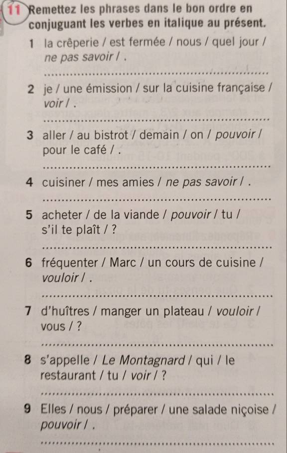 Remettez les phrases dans le bon ordre en 
conjuguant les verbes en italique au présent. 
1 la crêperie / est fermée / nous / quel jour / 
ne pas savoir / . 
_ 
2 je / une émission / sur la cuisine française / 
voir / . 
_ 
3 aller / au bistrot / demain / on / pouvoir / 
pour le café / . 
_ 
4 cuisiner / mes amies / ne pas savoir / . 
_ 
5 acheter / de la viande / pouvoir / tu / 
s'il te plaît / ? 
_ 
6 fréquenter / Marc / un cours de cuisine / 
vouloir / . 
_ 
7 d'huîtres / manger un plateau / vouloir / 
vous / ? 
_ 
8 s'appelle / Le Montagnard / qui / le 
restaurant / tu / voir / ? 
_ 
9 Elles / nous / préparer / une salade niçoise / 
pouvoir / . 
_