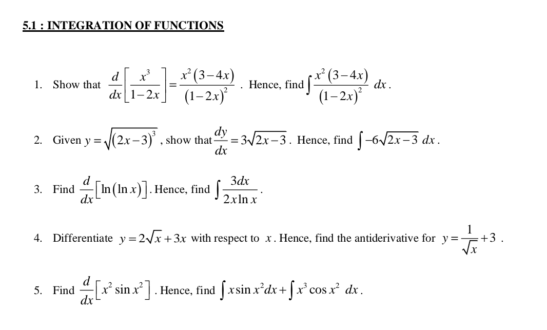 5.1 : INTEGRATION OF FUNCTIONS 
1. Show that  d/dx [ x^3/1-2x ]=frac x^2(3-4x)(1-2x)^2. Hence, find ∈t frac x^2(3-4x)(1-2x)^2dx. 
2. Given y=sqrt((2x-3)^3) , show that  dy/dx =3sqrt(2x-3). Hence, find ∈t -6sqrt(2x-3)dx. 
3. Find  d/dx [ln (ln x)]. Hence, find ∈t  3dx/2xln x . 
4. Differentiate y=2sqrt(x)+3x with respect to x. Hence, find the antiderivative for y= 1/sqrt(x) +3. 
5. Find  d/dx [x^2sin x^2]. Hence, find ∈t xsin x^2dx+∈t x^3cos x^2dx.