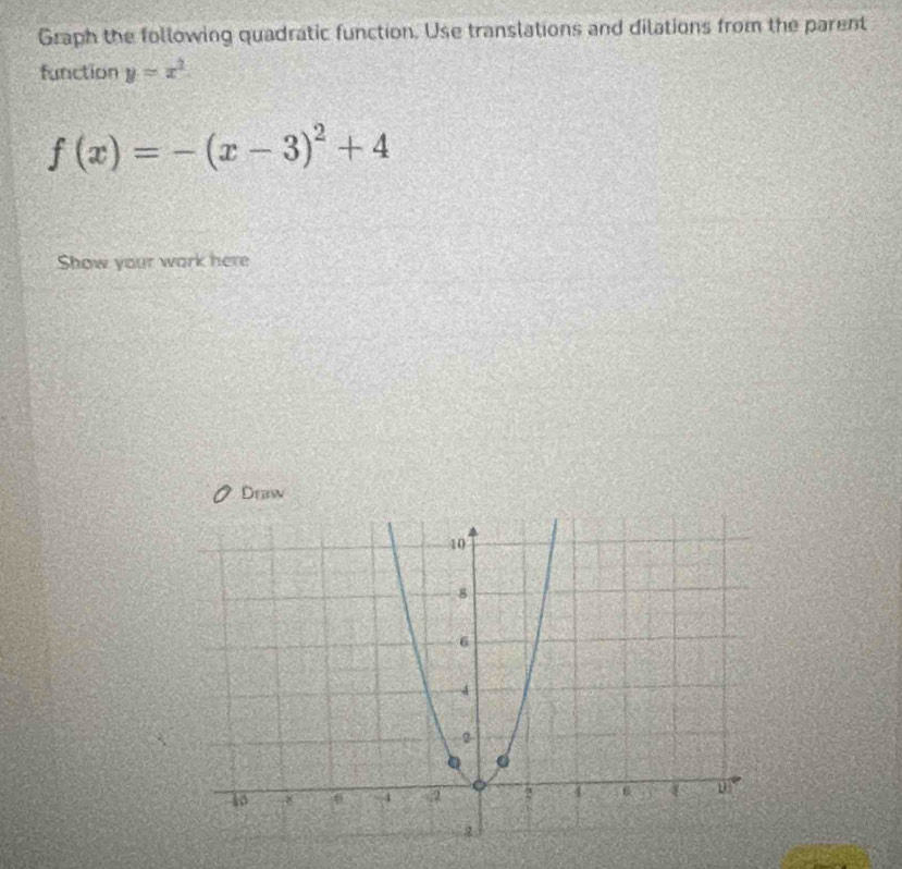 Graph the following quadratic function. Use translations and dilations from the parent 
function y=x^2
f(x)=-(x-3)^2+4
Show your work here 
Debw