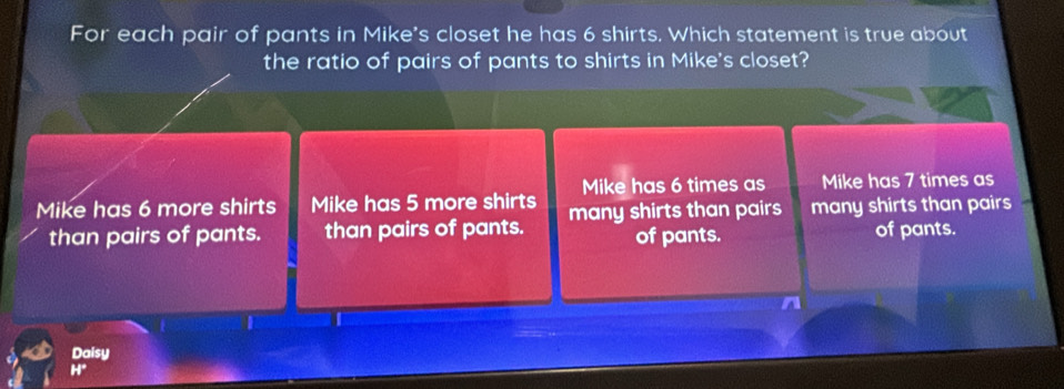 For each pair of pants in Mike's closet he has 6 shirts. Which statement is true about
the ratio of pairs of pants to shirts in Mike's closet?
Mike has 6 times as Mike has 7 times as
Mike has 6 more shirts Mike has 5 more shirts many shirts than pairs many shirts than pairs 
than pairs of pants. than pairs of pants. of pants. of pants.
Daisy