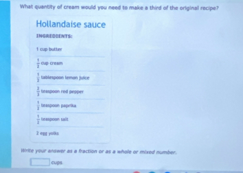 What quantity of cream would you need to make a third of the original recipe? 
Hollandaise sauce 
INGREDIENTS:
1 cup butter
 1/3  clup cream
 1/2  tablespoon temon juice
 2/3  teaspoon red pepper 
teaspoon paprika
 1/2  Leaspoon salt
2 egg yolks 
Write your answer as a fraction or as a whole or mixed number. 
cups