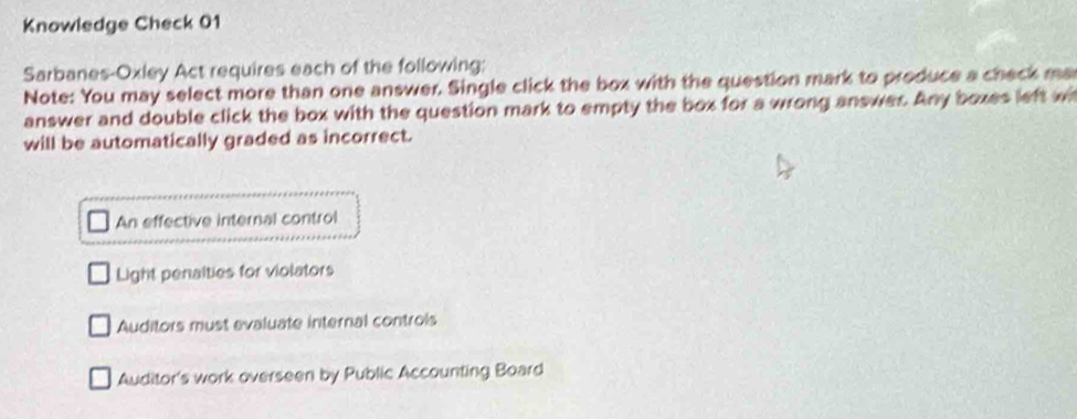 Knowledge Check 01
Sarbanes-Oxley Act requires each of the following;
Note: You may select more than one answer. Single click the box with the question mark to produce a check ma
answer and double click the box with the question mark to empty the box for a wrong answer. Any boxes left wi
will be automatically graded as incorrect.
An effective internal control
Light penalties for violators
Auditors must evaluate internal controls
Auditor's work overseen by Public Accounting Board