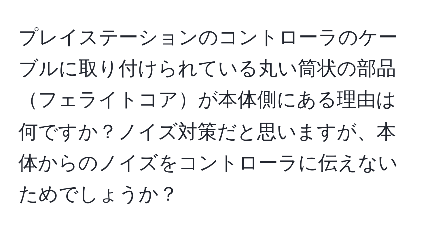 プレイステーションのコントローラのケーブルに取り付けられている丸い筒状の部品フェライトコアが本体側にある理由は何ですか？ノイズ対策だと思いますが、本体からのノイズをコントローラに伝えないためでしょうか？