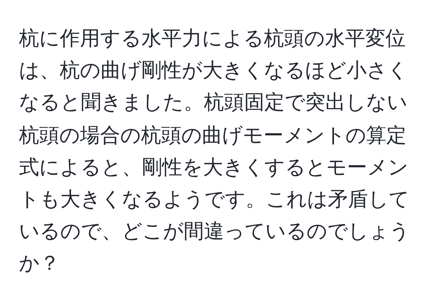 杭に作用する水平力による杭頭の水平変位は、杭の曲げ剛性が大きくなるほど小さくなると聞きました。杭頭固定で突出しない杭頭の場合の杭頭の曲げモーメントの算定式によると、剛性を大きくするとモーメントも大きくなるようです。これは矛盾しているので、どこが間違っているのでしょうか？