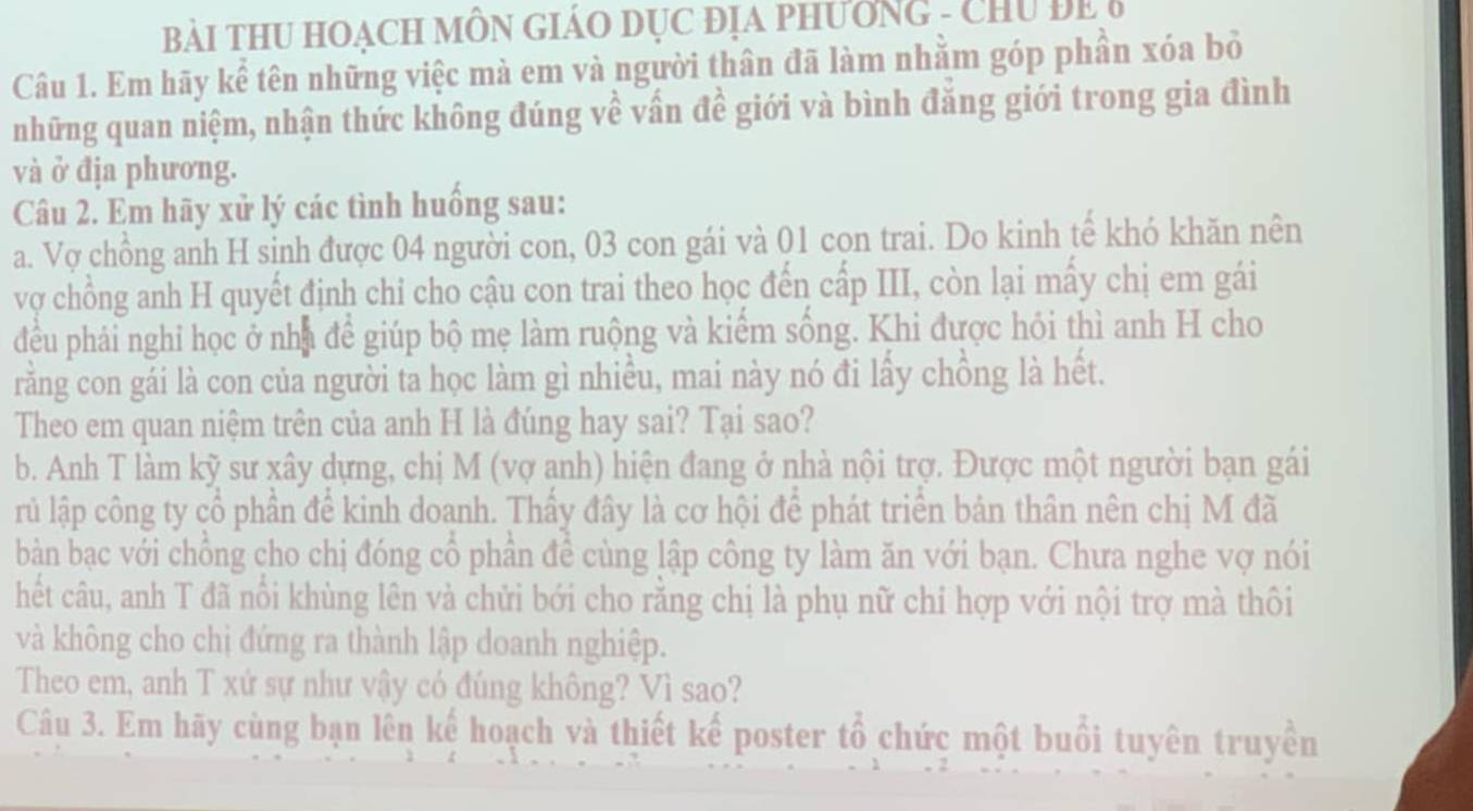 Bài THU HOACH MÔN GIáO Dục địA pHườnG - CHU ĐE6 
Câu 1. Em hãy kể tên những việc mà em và người thân đã làm nhằm góp phần xóa bỏ 
những quan niệm, nhận thức không đúng về vấn đề giới và bình đăng giới trong gia đình 
và ở địa phương. 
Câu 2. Em hãy xử lý các tình huống sau: 
a. Vợ chồng anh H sinh được 04 người con, 03 con gái và 01 cọn trai. Do kinh tế khó khăn nên 
vợ chồng anh H quyết định chỉ cho cậu con trai theo học đến cấp III, còn lại mấy chị em gái 
đều phái nghi học ở nhà để giúp bộ mẹ làm ruộng và kiểm sống. Khi được hỏi thì anh H cho 
rằng con gái là con của người ta học làm gì nhiều, mai này nó đi lấy chồng là hết. 
Theo em quan niệm trên của anh H là đúng hay sai? Tại sao? 
b. Anh T làm kỹ sư xây dựng, chị M (vợ anh) hiện đang ở nhà nội trợ. Được một người bạn gái 
rủ lập công ty cổ phần để kinh doanh. Thầy đây là cơ hội để phát triển bản thân nên chị M đã 
bàn bạc với chồng cho chị đóng cổ phần để cùng lập công ty làm ăn với bạn. Chưa nghe vợ nói 
hết câu, anh T đã nổi khùng lên và chửi bới cho rằng chị là phụ nữ chỉ hợp với nội trợ mà thôi 
và không cho chị đứng ra thành lập doanh nghiệp. 
Theo em, anh T xứ sự như vậy có đúng không? Vì sao? 
Câu 3. Em hãy cùng bạn lên kế hoạch và thiết kế poster tổ chức một buổi tuyên truyền