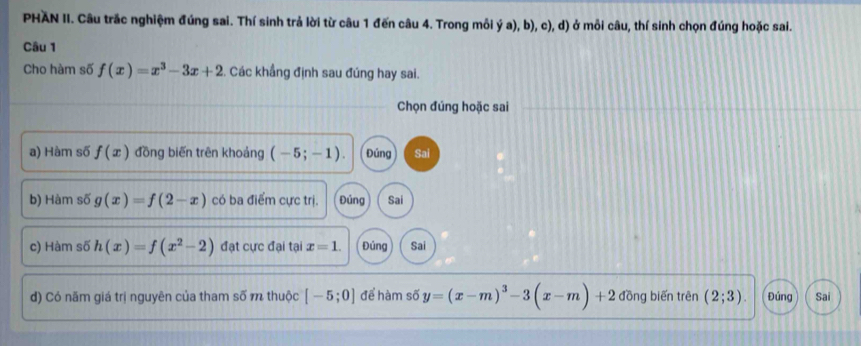 PHAN II. Câu trắc nghiệm đúng sai. Thí sinh trả lời từ câu 1 đến câu 4. Trong mỗi ý a), b), c), d) ở mỗi câu, thí sinh chọn đúng hoặc sai. 
Câu 1 
Cho hàm số f(x)=x^3-3x+2. Các khẩng định sau đúng hay sai. 
Chọn đúng hoặc sai 
a) Hàm số f(x) đồng biến trên khoảng (-5;-1). Đúng Sai 
b) Hàm số g(x)=f(2-x) có ba điểm cực trị. Đúng Sai 
c) Hàm số h(x)=f(x^2-2) đạt cực đại tại x=1. Đúng Sai 
d) Có năm giá trị nguyên của tham số m thuộc [-5;0] để hàm số y=(x-m)^3-3(x-m)+2 đồng biến trên (2;3). Đúng Sai