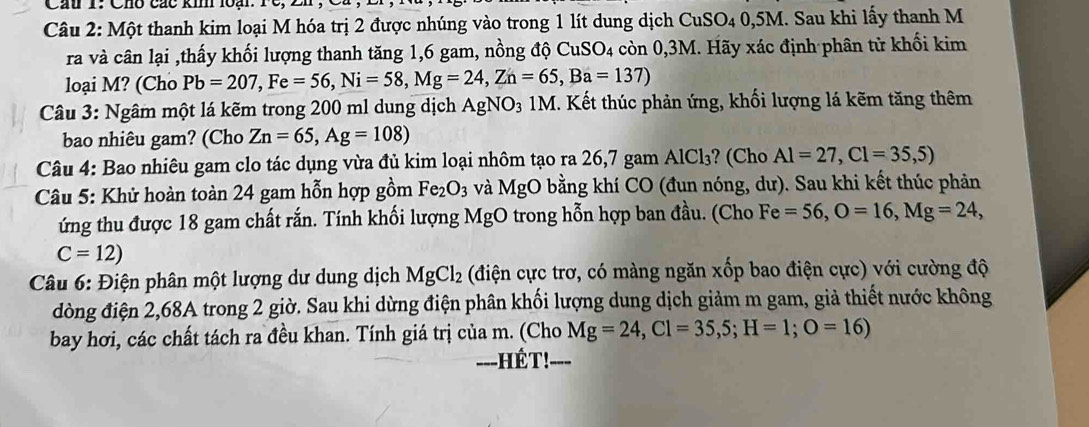 Cầu T: Chố các kin loại: rc 
Câu 2: Một thanh kim loại M hóa trị 2 được nhúng vào trong 1 lít dung dịch CuSO₄ 0,5M. Sau khi lấy thanh M 
ra và cân lại ,thấy khối lượng thanh tăng 1, 6 gam, nồng độ 6 CuSC 04 còn 0,3M. Hãy xác định phân từ khối kim 
loại M? (Cho Pb=207, Fe=56, Ni=58, Mg=24, Zn=65, Ba=137)
Câu 3: Ngâm một lá kẽm trong 200 ml dung dịch A AgNO₃ 1M. Kết thúc phản ứng, khối lượng lá kẽm tăng thêm 
bao nhiêu gam? (Cho Zn=65, Ag=108)
Câu 4: Bao nhiêu gam clo tác dụng vừa đủ kim loại nhôm tạo ra 26,7 gam AlCl₃? (Cho Al=27, Cl=35,5)
Câu 5: Khử hoàn toàn 24 gam hỗn hợp gồm Fe_2O_3 và MgO bằng khí CO (đun nóng, dư). Sau khi kết thúc phản 
ứng thu được 18 gam chất rắn. Tính khối lượng MgO trong hỗn hợp ban đầu. (Cho Fe=56, O=16, Mg=24,
C=12)
Câu 6: Điện phân một lượng dư dung dịch MgCl_2 (điện cực trơ, có màng ngăn xốp bao điện cực) với cường độ 
đòng điện 2, 68A trong 2 giờ. Sau khi dừng điện phân khối lượng dung dịch giảm m gam, giả thiết nước không 
bay hơi, các chất tách ra đều khan. Tính giá trị của m. (Cho Mg=24, Cl=35,5; H=1; O=16) 
---HÉT!-