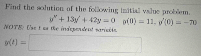 Find the solution of the following initial value problem.
y''+13y'+42y=0y(0)=11, y'(0)=-70
NOTE: Use t as the independent variable.
y(t)=□