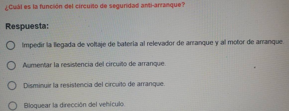 ¿Cuál es la función del circuito de seguridad anti-arranque?
Respuesta:
Impedir la llegada de voltaje de batería al relevador de arranque y al motor de arranque.
Aumentar la resistencia del circuito de arranque.
Disminuir la resistencia del circuito de arranque.
Bloquear la dirección del vehículo.