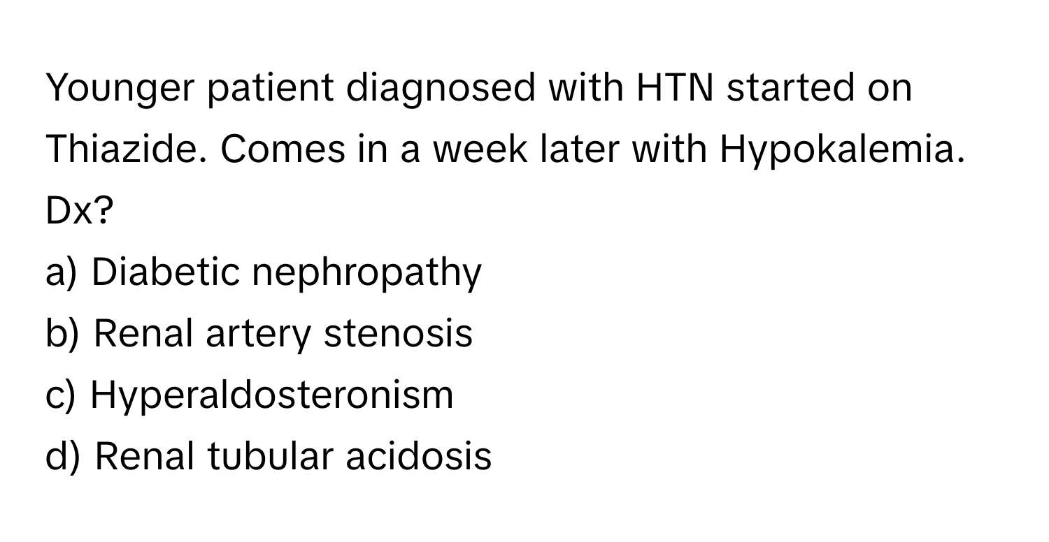 Younger patient diagnosed with HTN started on Thiazide. Comes in a week later with Hypokalemia. Dx?

a) Diabetic nephropathy 
b) Renal artery stenosis 
c) Hyperaldosteronism 
d) Renal tubular acidosis