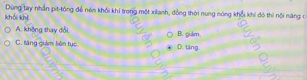 Dùng tay nhấn pit-tông để nén khối khí trong một xilanh, đồng thời nung nóng khổi khí đó thì nội năng c
khối khí
A. không thay đổi. B. giảm.
C. tăng giảm liên tục. D. tăng.