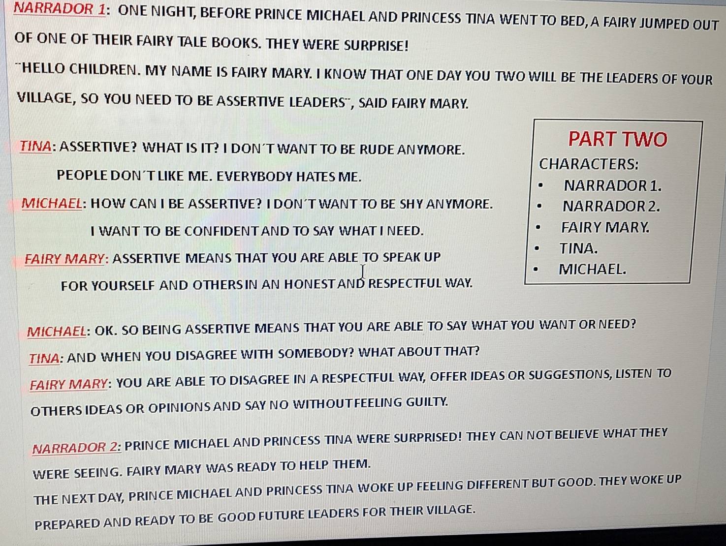 NARRADOR 1: ONE NIGHT, BEFORE PRINCE MICHAEL AND PRINCESS TINA WENT TO BED, A FAIRY JUMPED OUT 
OF ONE OF THEIR FAIRY TALE BOOKS. THEY WERE SURPRISE! 
`HELLO CHILDREN. MY NAME IS FAIRY MARY. I KNOW THAT ONE DAY YOU TWO WILL BE THE LEADERS OF YOUR 
VILLAGE, SO YOU NEED TO BE ASSERTIVE LEADERS", SAID FAIRY MARY. 
TINA: ASSERTIVE? WHAT IS IT? I DON´T WANT TO BE RUDE ANYMORE. 
PART TWO 
CHARACTERS: 
PEOPLE DON´T LIKE ME. EVERYBODY HATES ME. 
NARRADOR 1. 
MICHAEL: HOW CAN I BE ASSERTIVE? I DON´T WANT TO BE SHY ANYMORE. NARRADOR 2. 
I WANT TO BE CONFIDENT AND TO SAY WHAT I NEED. FAIRY MARY. 
TINA. 
FAIRY MARY: ASSERTIVE MEANS THAT YOU ARE ABLE TO SPEAK UP 
MICHAEL. 
FOR YOURSELF AND OTHERS IN AN HONEST AND RESPECTFUL WAY. 
MICHAEL: OK. SO BEING ASSERTIVE MEANS THAT YOU ARE ABLE TO SAY WHAT YOU WANT OR NEED? 
TINA: AND WHEN YOU DISAGREE WITH SOMEBODY? WHAT ABOUT THAT? 
FAIRY MARY: YOU ARE ABLE TO DISAGREE IN A RESPECTFUL WAY, OFFER IDEAS OR SUGGESTIONS, LISTEN TO 
OTHERS IDEAS OR OPINION S AND SAY NO WITH OUT FEELING GUILTY. 
NARRADOR 2: PRINCE MICHAEL AND PRINCESS TINA WERE SURPRISED! THEY CAN NOT BELIEVE WHAT THEY 
WERE SEEING. FAIRY MARY WAS READY TO HELP THEM. 
THE NEXT DAY, PRINCE MICHAEL AND PRINCESS TINA WOKE UP FEELING DIFFERENT BUT GOOD. THEY WOKE UP 
PREPARED AND READY TO BE GOOD FUTURE LEADERS FOR THEIR VILLAGE.