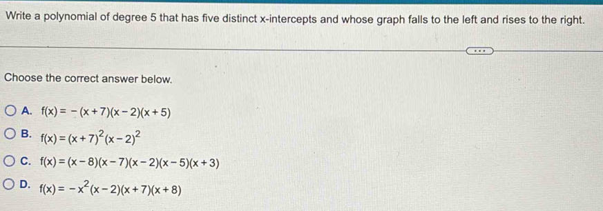 Write a polynomial of degree 5 that has five distinct x-intercepts and whose graph falls to the left and rises to the right.
Choose the correct answer below.
A. f(x)=-(x+7)(x-2)(x+5)
B. f(x)=(x+7)^2(x-2)^2
C. f(x)=(x-8)(x-7)(x-2)(x-5)(x+3)
D. f(x)=-x^2(x-2)(x+7)(x+8)