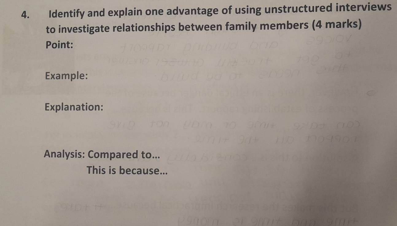 Identify and explain one advantage of using unstructured interviews 
to investigate relationships between family members (4 marks) 
Point: 
Example: 
Explanation: 
Analysis: Compared to... 
This is because...