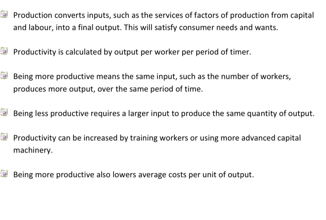 Production converts inputs, such as the services of factors of production from capital
and labour, into a final output. This will satisfy consumer needs and wants.
Productivity is calculated by output per worker per period of timer.
Being more productive means the same input, such as the number of workers,
produces more output, over the same period of time.
Being less productive requires a larger input to produce the same quantity of output.
Productivity can be increased by training workers or using more advanced capital
machinery.
Being more productive also lowers average costs per unit of output.