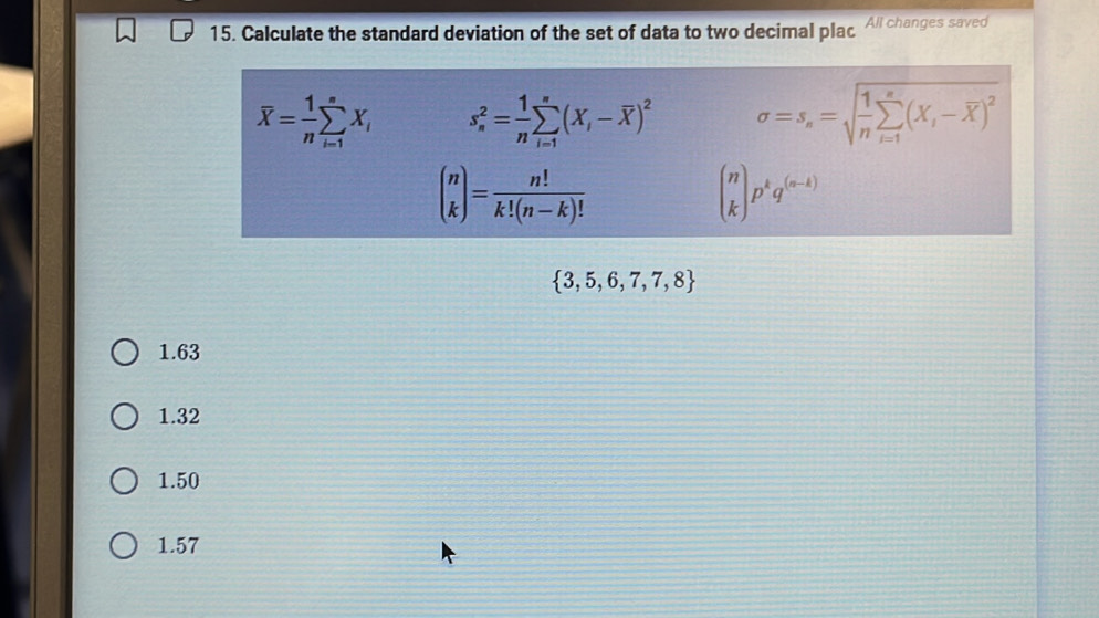 Calculate the standard deviation of the set of data to two decimal plac Ali changes saved
overline X= 1/n sumlimits _(i=1)^nX_i s_n^(2=frac 1)nsumlimits _(i=1)^n(X_i-overline X)^2 sigma =s_n=sqrt(frac 1)nsumlimits _(i=1)^n(X_i-overline X)^2
beginpmatrix n kendpmatrix = n!/k!(n-k)! 
beginpmatrix n kendpmatrix p^kq^((n-k))
 3,5,6,7,7,8
1.63
1.32
1.50
1.57