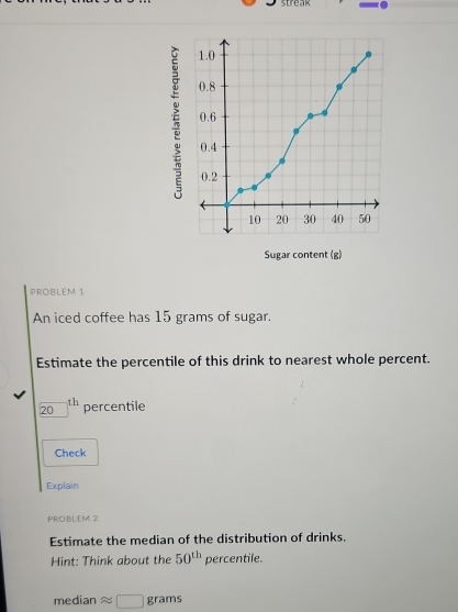 streak 
Sugar content (g) 
PROBLEM 1 
An iced coffee has 15 grams of sugar. 
Estimate the percentile of this drink to nearest whole percent.
20^(th) percentile 
Check 
Explain 
PROBLEM 2 
Estimate the median of the distribution of drinks. 
Hint: Think about the 50^(th)percentile
median approx □ grams