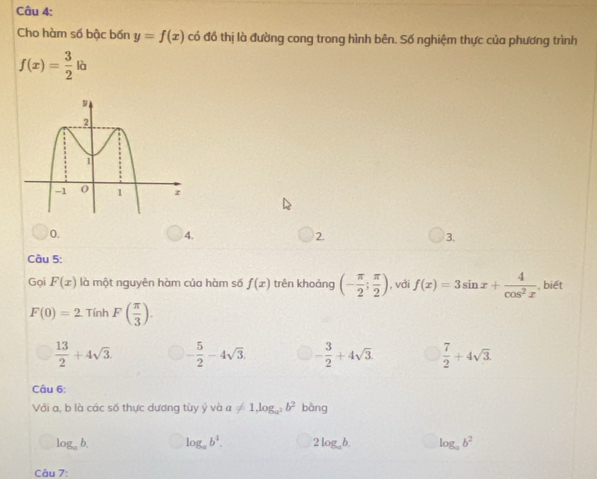 Cho hàm số bậc bốn y=f(x) có đồ thị là đường cong trong hình bên. Số nghiệm thực của phương trình
f(x)= 3/2 la
0.
4.
2.
3.
Câu 5:
Gọi F(x) là một nguyên hàm của hàm số f(x) trên khoảng (- π /2 ; π /2 ) , với f(x)=3sin x+ 4/cos^2x  , biết
F(0)=2.TinhF( π /3 ).
 13/2 +4sqrt(3) - 5/2 -4sqrt(3). - 3/2 +4sqrt(3).  7/2 +4sqrt(3). 
Câu 6:
Với a, b là các số thực dương tùy ý và a!= 1, log _a^2b^2 bàng
log _ab. log _ab^4. 2log _ab. log _ab^2
Câu 7: