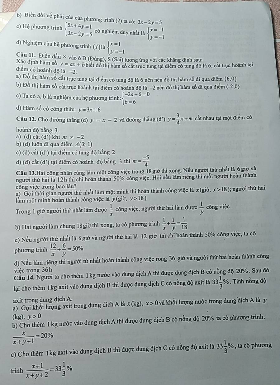 b) Biến đổi vế phải của của phương trình (2) ta có: 3x-2y=5
c) Hệ phương trình beginarrayl 5x+4y=1 3x-2y=5endarray. có nghiệm duy nhất là beginarrayl x=-1 y=-1endarray.
d) Nghiệm của hệ phương trình (/)là beginarrayl x=1 y=-1endarray.
Câu 11. Điền dầu × vào ô Đ (Đúng), S (Sai) tương ứng với các khẳng định sau:
Xác định hàm số y=ax+b biết đồ thị hàm số cắt trục tung tại điểm có tung độ là 6, cắt trục hoành tại
điểm có hoành độ là −2.
a) Đồ thị hàm số cắt trục tung tại điểm có tung độ là 6 nên nên đồ thị hàm số đi qua điểm (6;0)
b) Đồ thị hàm số cắt trục hoành tại điểm có hoành độ là −2 nên đồ thị hàm số đi qua điểm (-2;0)
c) Ta có a, b là nghiệm của hệ phương trình: beginarrayl -2a+6=0 b=6endarray.
d) Hàm số có công thức: y=3x+6
Câu 12. Cho đường thẳng (d) y=x-2 và đường thẳng (d') y= 3/4 x+m cất nhau tại một điểm có
hoành độ bằng 3.
a) (d) cắt (d’) khi m!= -2
b) (d) luôn đi qua điểm A(3;1)
c) (d) cắt (d') tại điểm có tung độ bằng 2
d) (d) cắt (d') tại điểm có hoành độ bằng 3 thì m= (-5)/4 
Câu 13.Hai công nhân cùng làm một công việc trong 18 giờ thị xong. Nếu người thứ nhất là 6 giờ và
người thứ hai là 12h thì chỉ hoàn thành 50% công việc. Hỏi nếu làm riêng thì mỗi người hoàn thành
công việc trong bao lâu?
a) Gọi thời gian người thứ nhất làm một mình thì hoàn thành công việc là x(gid,x>18); người thứ hai
lầm một mình hoàn thành công việc là y (gio y>18)
Trong 1 giờ người thứ nhất làm được  1/x  công việc, người thứ hai làm được  1/y  công việc
b) Hai người làm chung 18 giờ thì xong, ta có phương trình  1/x + 1/y = 1/18 
c) Nếu người thứ nhất là 6 giờ và người thứ hai là 12 giờ thì chỉ hoàn thành 50% công việc, ta có
phương trình  12/x + 6/y =50%
d) Nếu làm riêng thì người tứ nhất hoàn thành công việc rong 36 giờ và người thứ hai hoàn thành công
việc trong 36h
Câu 14. Người ta cho thêm 1kg nước vào dung dịch A thì được dung dịch B có nồng độ 20% . Sau đó
lạai cho thêm 1kg axit vào dung dịch B thì được dung dịch C có nồng độ axit là 33 1/3 %. Tính nồng độ
axit trong dung dịch A.
a) Gọi khối lượng axit trong dung dịch A là x(kg),x>0 kà khối lượng nước trong dung dịch A là y
(kg),y>0
b) Cho thêm 1 kg nước vào dung dịch A thì được dung dịch B có nồng độ 20% ta có phương trình:
 x/x+y+1 =20%
c) Cho thêm 1kg axit vào dung dịch B thì được dung dịch C có nồng độ axit là 33 1/3 % , ta có phương
trình  (x+1)/x+y+2 =33 1/3 %