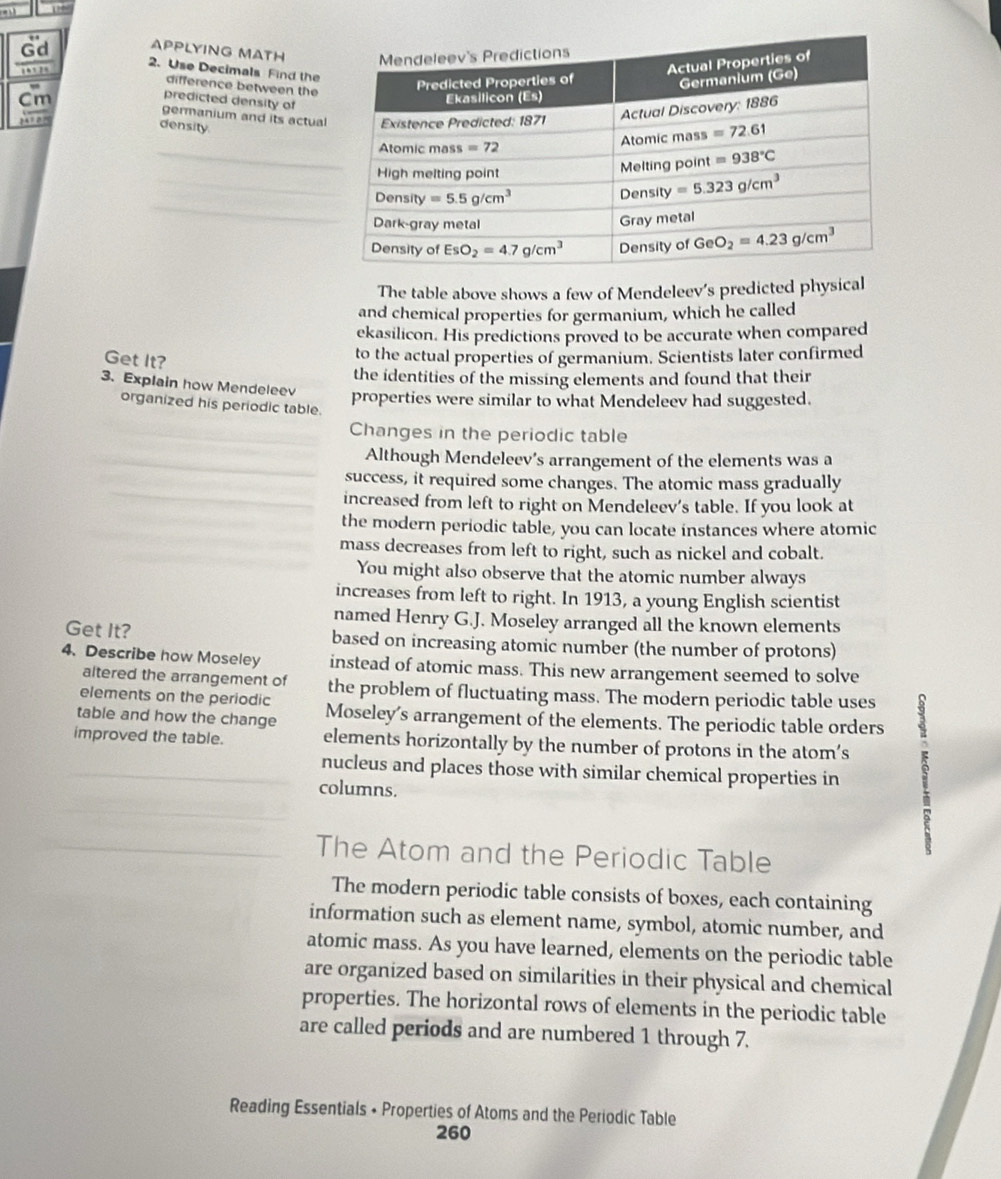 a 1”
APPLYING MATH
, ,. 
Gd 2. Use Decimals Find the
difference between the
predicted density of
Cm germanium and its actual
Yo 
density.
_
_
_
The table above shows a few of Mendeleev’s predicted physical
and chemical properties for germanium, which he called
ekasilicon. His predictions proved to be accurate when compared
Get It?
to the actual properties of germanium. Scientists later confirmed
the identities of the missing elements and found that their
3. Explain how Mendeleev properties were similar to what Mendeleev had suggested.
organized his periodic table.
Changes in the periodic table
Although Mendeleev’s arrangement of the elements was a
success, it required some changes. The atomic mass gradually
increased from left to right on Mendeleev's table. If you look at
the modern periodic table, you can locate instances where atomic
mass decreases from left to right, such as nickel and cobalt.
You might also observe that the atomic number always
increases from left to right. In 1913, a young English scientist
named Henry G.J. Moseley arranged all the known elements
Get It? based on increasing atomic number (the number of protons)
4. Describe how Moseley instead of atomic mass. This new arrangement seemed to solve
altered the arrangement of the problem of fluctuating mass. The modern periodic table uses
elements on the periodic
table and how the change Moseley's arrangement of the elements. The periodic table orders
improved the table. elements horizontally by the number of protons in the atom’s
_nucleus and places those with similar chemical properties in
columns.
The Atom and the Periodic Table
The modern periodic table consists of boxes, each containing
information such as element name, symbol, atomic number, and
atomic mass. As you have learned, elements on the periodic table
are organized based on similarities in their physical and chemical
properties. The horizontal rows of elements in the periodic table
are called periods and are numbered 1 through 7.
Reading Essentials + Properties of Atoms and the Periodic Table
260