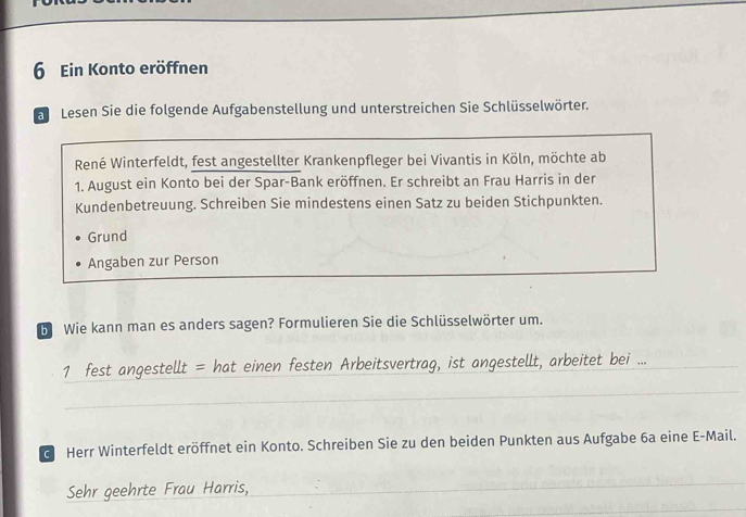 Ein Konto eröffnen 
a Lesen Sie die folgende Aufgabenstellung und unterstreichen Sie Schlüsselwörter. 
René Winterfeldt, fest angestellter Krankenpfleger bei Vivantis in Köln, möchte ab 
1. August ein Konto bei der Spar-Bank eröffnen. Er schreibt an Frau Harris in der 
Kundenbetreuung. Schreiben Sie mindestens einen Satz zu beiden Stichpunkten. 
Grund 
Angaben zur Person 
b Wie kann man es anders sagen? Formulieren Sie die Schlüsselwörter um. 
1 fest angestellt = hat einen festen Arbeitsvertrag, ist angestellt, arbeitet bei ..._ 
_ 
d Herr Winterfeldt eröffnet ein Konto. Schreiben Sie zu den beiden Punkten aus Aufgabe 6a eine E-Mail. 
Sehr geehrte Frau Harris,_ 
_