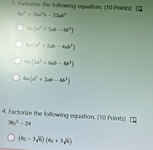 Factorize the following equation. (10 Points)
8a^3+16a^2b-32ab^3
8a(a^2+2ab-4b^3)
8a(a^2+2ab-4ab^3)
4a(2a^2+6ab-8b^3)
4a(a^2+2ab-4b^3)
4. Factorize the following equation. (10 Points)
36z^2-24
(6z-3sqrt(6))(6z+3sqrt(6))