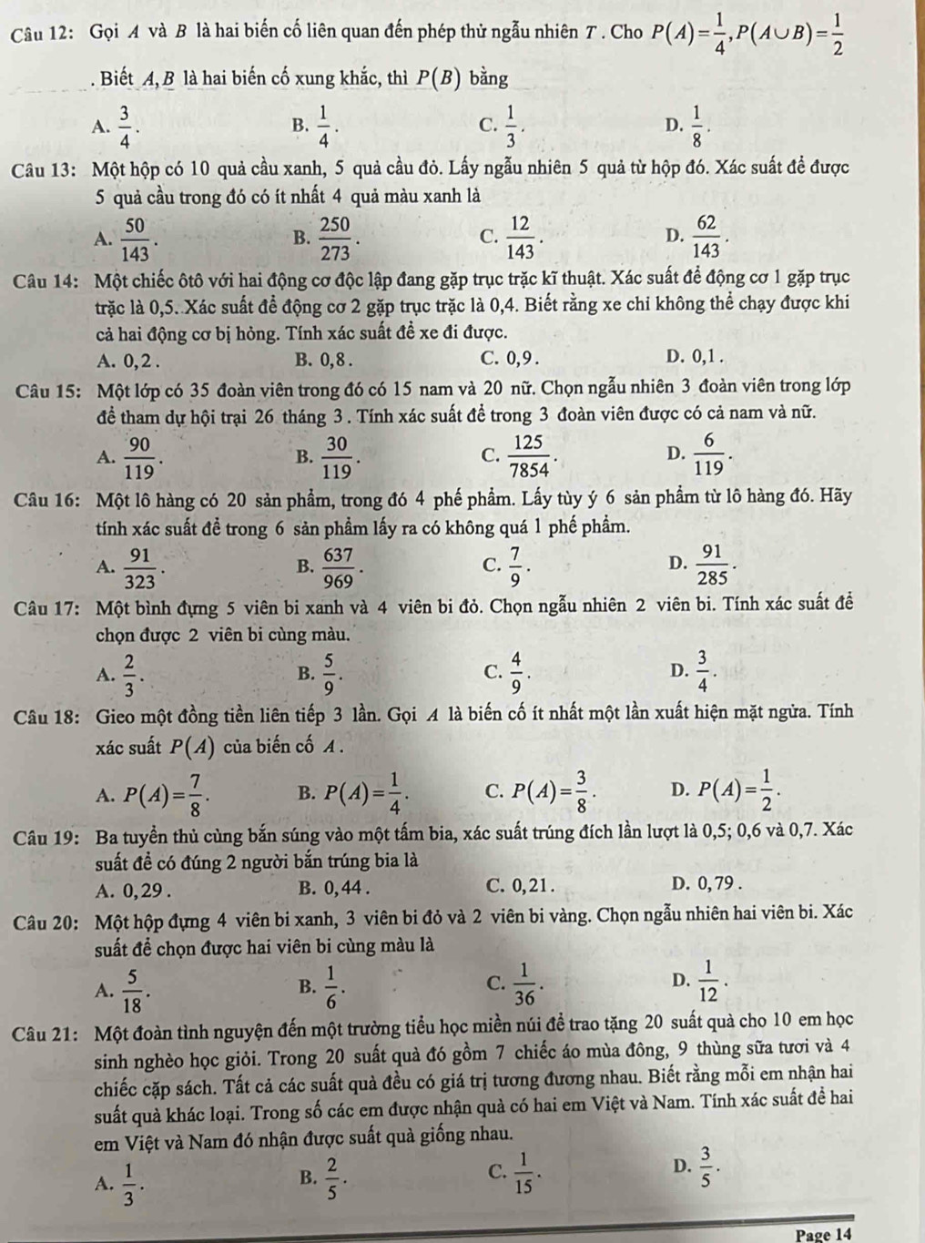 Gọi A và B là hai biến cố liên quan đến phép thử ngẫu nhiên T . Cho P(A)= 1/4 ,P(A∪ B)= 1/2 . Biết A, B là hai biến cố xung khắc, thì P(B) bằng
A.  3/4 .  1/4 .  1/3 . D.  1/8 .
B.
C.
Câu 13: Một hộp có 10 quả cầu xanh, 5 quả cầu đỏ. Lấy ngẫu nhiên 5 quả từ hộp đó. Xác suất đề được
5 quả cầu trong đó có ít nhất 4 quả màu xanh là
A.  50/143 .  250/273 .  12/143 . D.  62/143 .
B.
C.
Câu 14: Một chiếc ôtô với hai động cơ độc lập đang gặp trục trặc kĩ thuật. Xác suất để động cơ 1 gặp trục
trặc là 0,5. Xác suất để động cơ 2 gặp trục trặc là 0,4. Biết rằng xe chỉ không thể chạy được khi
cả hai động cơ bị hỏng. Tính xác suất đề xe đi được.
A. 0, 2 . B. 0, 8 . C. 0,9 . D. 0,1 .
Câu 15: Một lớp có 35 đoàn viên trong đó có 15 nam và 20 nữ. Chọn ngẫu nhiên 3 đoàn viên trong lớp
để tham dự hội trại 26 tháng 3 . Tính xác suất để trong 3 đoàn viên được có cả nam và nữ.
A.  90/119 .  30/119 .  125/7854 .  6/119 .
B.
C.
D.
Câu 16: Một lô hàng có 20 sản phẩm, trong đó 4 phế phẩm. Lấy tùy ý 6 sản phẩm từ lô hàng đó. Hãy
tính xác suất để trong 6 sản phẩm lấy ra có không quá 1 phế phẩm.
A.  91/323 .  637/969 .  7/9 .  91/285 .
B.
C.
D.
Câu 17: Một bình đựng 5 viên bi xanh và 4 viên bi đỏ. Chọn ngẫu nhiên 2 viên bi. Tính xác suất đề
chọn được 2 viên bi cùng màu.
A.  2/3 .  5/9 .  4/9 .  3/4 .
B.
C.
D.
Câu 18: Gieo một đồng tiền liên tiếp 3 lần. Gọi A là biến cố ít nhất một lần xuất hiện mặt ngừa. Tính
xác suất P(A) của biến cố A .
A. P(A)= 7/8 . B. P(A)= 1/4 . C. P(A)= 3/8 . D. P(A)= 1/2 .
Câu 19: Ba tuyền thủ cùng bắn súng vào một tấm bia, xác suất trúng đích lần lượt là 0,5; 0,6 và 0,7. Xác
suất đề có đúng 2 người bắn trúng bia là
A. 0, 29 . B. 0, 44 . C. 0,21. D. 0, 79 .
Câu 20: Một hộp đựng 4 viên bi xanh, 3 viên bi đỏ và 2 viên bi vàng. Chọn ngẫu nhiên hai viên bi. Xác
suất để chọn được hai viên bi cùng màu là
A.  5/18 .  1/6 .  1/36 .  1/12 .
B.
C.
D.
Câu 21: Một đoàn tình nguyện đến một trường tiểu học miền núi đề trao tặng 20 suất quà cho 10 em học
sinh nghèo học giỏi. Trong 20 suất quà đó gồm 7 chiếc áo mùa đông, 9 thùng sữa tươi và 4
chiếc cặp sách. Tất cả các suất quả đều có giá trị tương đương nhau. Biết rằng mỗi em nhận hai
suất quà khác loại. Trong số các em được nhận quà có hai em Việt và Nam. Tính xác suất đề hai
em Việt và Nam đó nhận được suất quà giống nhau.
A.  1/3 .  2/5 .
B.
C.  1/15 .  3/5 .
D.
Page 14