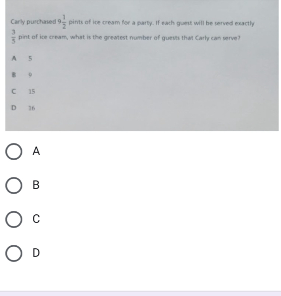 Carly purchased 9 1/2  pints of ice cream for a party. If each guest will be served exactly
 3/5  pint t of ice cream, what is the greatest number of guests that Carly can serve?
A 5
B 9
C 15
D 16
A
B
C
D