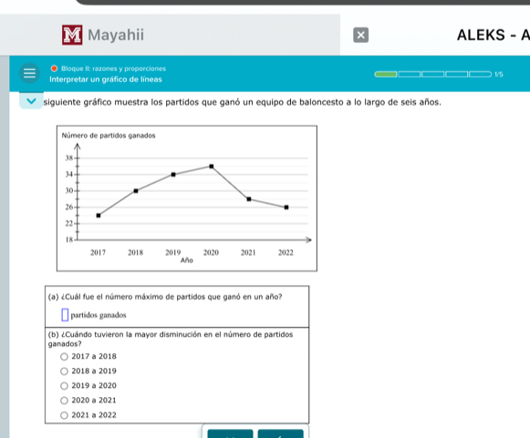 Mayahii × ALEKS - A
● Bloque II: razones y proporciones
Interpretar un gráfico de líneas
_ 1/5
siguiente gráfico muestra los partidos que ganó un equipo de baloncesto a lo largo de seis años.
(a) ¿Cuál fue el número máximo de partidos que ganó en un año?
partidos ganados
(b) ¿Cuándo tuvieron la mayor disminución en el número de partidos
ganados?
2017 a 2018
2018 a 2019
2019 a 2020
2020 a 2021
2021 a 2022