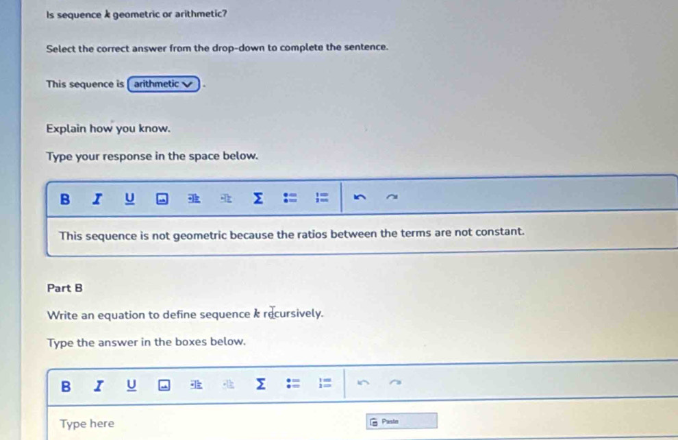 ls sequence k geometric or arithmetic? 
Select the correct answer from the drop-down to complete the sentence. 
This sequence is [ arithmetic 
Explain how you know. 
Type your response in the space below. 
B I U Σ I 
This sequence is not geometric because the ratios between the terms are not constant. 
Part B 
Write an equation to define sequence k recursively. 
Type the answer in the boxes below. 
B I U a Σ .= = i^ 
Type here G Paste
