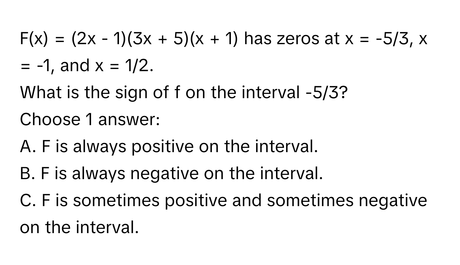 F(x) = (2x - 1)(3x + 5)(x + 1) has zeros at x = -5/3, x = -1, and x = 1/2. 
What is the sign of f on the interval -5/3?
Choose 1 answer:
A. F is always positive on the interval.
B. F is always negative on the interval.
C. F is sometimes positive and sometimes negative on the interval.