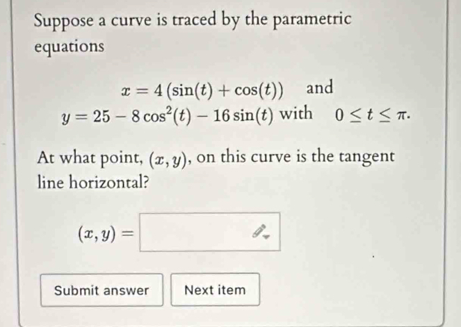 Suppose a curve is traced by the parametric 
equations
x=4(sin (t)+cos (t)) and
y=25-8cos^2(t)-16sin (t) with 0≤ t≤ π. 
At what point, (x,y) , on this curve is the tangent 
line horizontal?
(x,y)=□
Submit answer Next item