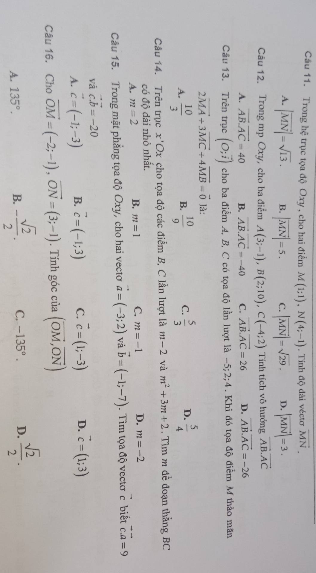 Trong hệ trục tọa độ Oxy , cho hai điểm M(1;1),N(4;-1). Tính độ dài véctơ vector MN.
A. |vector MN|=sqrt(13). |vector MN|=5. |vector MN|=sqrt(29). D. |vector MN|=3.
B.
C.
Câu 12. Trong mp Oxy, cho ba điểm A(3;-1),B(2;10),C(-4;2) Tính tích vô hướng vector AB.vector AC
A. vector AB.vector AC=40 B. vector AB.vector AC=-40 C. vector AB.vector AC=26 D. vector AB.vector AC=-26
Câu 13. Trên trục (O;vector i) cho ba điểm A, B, C có tọa độ lần lượt là -5;2;4. Khi đó tọa độ điểm M thảo mãn
2vector MA+3vector MC+4vector MB=vector 0 là:
A.  10/3   10/9   5/3 
B.
C.
D.  5/4 
Câu 14. Trên trục x'Ox cho tọa độ các điểm B, C lần lượt là m-2 và m^2+3m+2. Tìm m đề đoạn thắng BC
có độ dài nhỏ nhất.
A. m=2 B. m=1 C. m=-1 D. m=-2
Câu 15. Trong mặt phẳng tọa độ Oxy, cho hai vectơ vector a=(-3;2) và vector b=(-1;-7). Tìm tọa độ vectơ c biết^(wedge) vector c.vector a=9
và vector c.b=-20
A. vector c=(-1;-3) B. vector c=(-1;3) C. vector c=(1;-3)
D. vector c=(1;3)
Câu 16. Cho vector OM=(-2;-1),vector ON=(3;-1). Tính góc của (vector OM,vector ON)
A. 135°. B. - sqrt(2)/2 .
C. -135°. D.  sqrt(2)/2 .