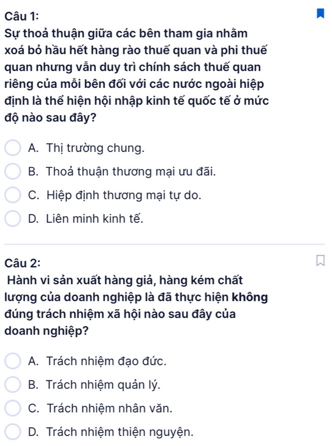 Sự thoả thuận giữa các bên tham gia nhằm
xoá bỏ hầu hết hàng rào thuế quan và phi thuế
quan nhưng vẫn duy trì chính sách thuế quan
riêng của mỗi bên đối với các nước ngoài hiệp
định là thể hiện hội nhập kinh tế quốc tế ở mức
độ nào sau đây?
A. Thị trường chung.
B. Thoả thuận thương mại ưu đãi.
C. Hiệp định thương mại tự do.
D. Liên minh kinh tế.
Câu 2:
Hành vi sản xuất hàng giả, hàng kém chất
lượng của doanh nghiệp là đã thực hiện không
đúng trách nhiệm xã hội nào sau đây của
doanh nghiệp?
A. Trách nhiệm đạo đức.
B. Trách nhiệm quản lý.
C. Trách nhiệm nhân văn.
D. Trách nhiệm thiện nguyện.