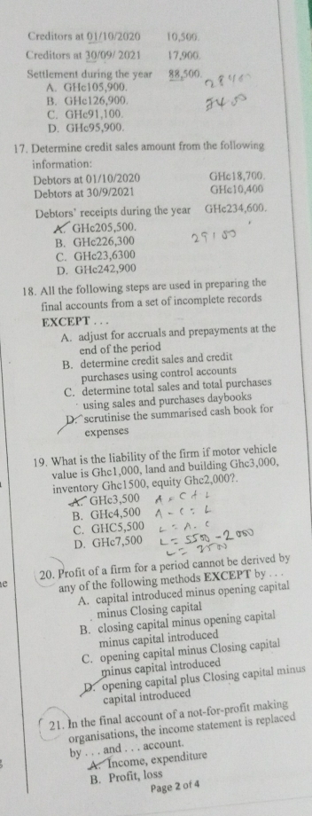 Creditors at 01/10/2020 10,500.
Creditors at 30/09/ 2021 17,900.
Settlement during the year 88,500.
A. GHc105,900.
B. GHc126,900.
C. GHc91,100.
D. GHc95,900.
17. Determine credit sales amount from the following
information:
Debtors at 01/10/2020 GHc18,700.
Debtors at 30/9/2021 GHc10,400
Debtors’ receipts during the year GHc234,600.
A. GHc205,500.
B. GHc226,300
C. GHc23,6300
D. GHc242,900
18. All the following steps are used in preparing the
final accounts from a set of incomplete records
EXCEPT . . .
A. adjust for accruals and prepayments at the
end of the period
B. determine credit sales and credit
purchases using control accounts
C. determine total sales and total purchases
using sales and purchases daybooks
D. scrutinise the summarised cash book for
expenses
19. What is the liability of the firm if motor vehicle
value is Ghc1,000, land and building Ghc3,000.
inventory Ghc1500, equity Ghc2,000?.
A. GHc3,500
B. GHc4,500
C. GHC5,500
D. GHc7,500
20. Profit of a firm for a period cannot be derived by
e any of the following methods EXCEPT by
A. capital introduced minus opening capital
minus Closing capital
B. closing capital minus opening capital
minus capital introduced
C. opening capital minus Closing capital
minus capital introduced
D. opening capital plus Closing capital minus
capital introduced
21. In the final account of a not-for-profit making
organisations, the income statement is replaced
by . . . and . . . account.
A. Income, expenditure
B. Profit, loss
Page 2 of 4
